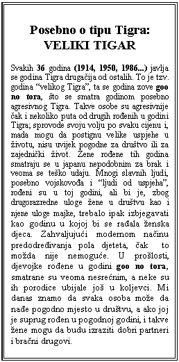 Text Box: Posebno o tipu Tigra:  VELIKI TIGAR     Svakih 36 godina (1914, 1950, 1986...) javlja se godina Tigra drugačija od ostalih. To je tzv. godina “velikog Tigra”, ta se godina zove goo no tora, što se smatra godinom posebno agresivnog Tigra. Takve osobe su agresivnije čak i nekoliko puta od drugih rođenih u godini Tigra; sprovode svoju volju po svaku cijenu i, mada mogu da postignu velike uspjehe u životu, nisu uvijek pogodne za društvo ili za zajednički život. Žene rođene tih godina smatraju se u japanu nepodobnim za brak i veoma se teško udaju. Mnogi slavnih ljudi, posebno vojskovođa i “ljudi od uspjeha”, rođeni su u toj godini, ali bi je, zbog drugorazredne uloge žene u društvu kao i njene uloge majke, trebalo ipak izbjegavati kao godinu u kojoj bi se rađala ženska djeca. Zahvaljujući modernom načinu predodređivanja pola djeteta, čak  to možda nije nemoguće. U prošlosti, djevojke rođene u godini goo no tora, smatrane su veoma nesrećnim, a neke su ih porodice ubijale još u koljevci. Mi danas znamo da svaka osoba može da nađe pogodno mjesto u društvu, a ako joj je suprug rođen u pogodnoj godini, i takve žene mogu da budu izraziti dobri partneri i bračni drugovi.    